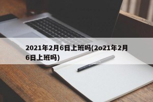2021年2月6日上班吗(2o21年2月6日上班吗)