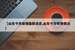 【山东今天疫情最新消息,山东今日疫情情况】