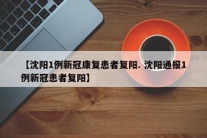 【沈阳1例新冠康复患者复阳. 沈阳通报1例新冠患者复阳】