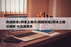 陕西新增2例本土确诊/陕西新增2例本土确诊病例 均在西安市