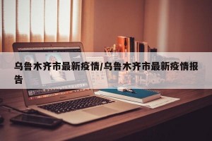 乌鲁木齐市最新疫情/乌鲁木齐市最新疫情报告