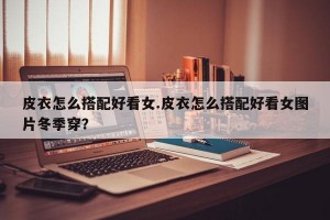 皮衣怎么搭配好看女.皮衣怎么搭配好看女图片冬季穿？
