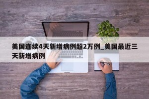 美国连续4天新增病例超2万例_美国最近三天新增病例