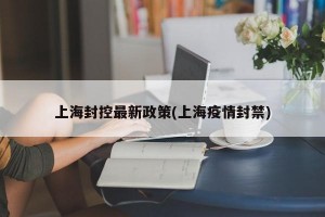 上海封控最新政策(上海疫情封禁)
