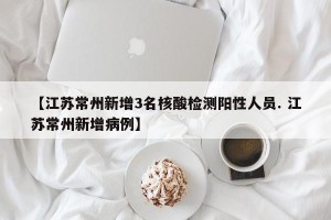 【江苏常州新增3名核酸检测阳性人员. 江苏常州新增病例】