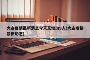 大连疫情最新消息今天又增加9人(大连疫情最新动态)